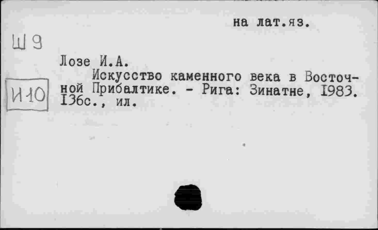 ﻿на лат.яз.
Ul 9
Лозе И.А.
----Искусство каменного века в Восточ-u ja ной Прибалтике. - Рига: Зинатне, 1983. и 136с., ил.